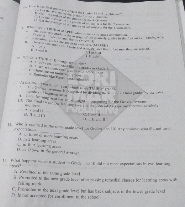 ](). How is the final grade per subject for Grades 11 and 12 obtained?
A. Get the average of the grades for the 2 Quarters
B. Get the average of the grades for the 4 Quarters
C. Get the average of the grades of all subjects for the 2 semesters
m D. Get the average of the grades of all subjects for the 4 semesters.
]1. Which is/are TRUE of MAPEH when it comes to grade computation?
l. The quarterly grade is the average of the quarterly grades in the four areas - Musie, Arts.
Physical Education and Health (MAPEH)
II. Individual grades are given to each area (MAPEH)
III. There is one grade for Music and Arts, PE and Health because they are related
A. I only
C. I and III
B. I and II D. II only
12. Which is TRUE of Kindergarten grades?
A. Grades are computed like the grades in Grade 1.
B. There are numerical grades with descriptions.
C. There are no numerical grades.
D. Remarks like Passed and Failed are used.
]3. At the end of the school year, which is/are TRUE of grades?
I. The General Average is computed by dividing the sum of all final grades by the total
number of learning areas.
II. Each learning area has equal weight in computing for the General Average.
III. The Final Grade per learning area and the General Average are reported as whol
numbers.
A. I and II
B. II and III
C. I and III
D. I, II and III
_
14. Who is retained in the same grade level for Grades 1 to 10? Any students who did not meet
expectations
A. in three or more learning areas
B. in 2 learning areas
C. in four learning areas
D. as shown in the general average
15. What happens when a student in Grade 1 to 10 did not meet expectations in two learning
areas?
A. Retained in the same grade level
B. Promoted to the next grade level after passing remedial classes for learning areas with
failing mark
C. Promoted in the next grade level but has back subjects in the lower grade level
D. Is not accepted for enrollment in the school