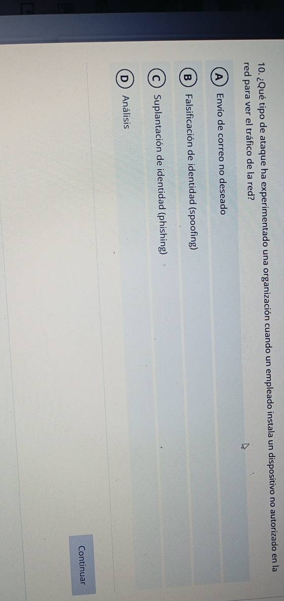 ¿Qué tipo de ataque ha experimentado una organización cuando un empleado instala un dispositivo no autorizado en la
red para ver el tráfico de la red?
A  Envío de correo no deseado
B Falsificación de identidad (spoofing)
C  Suplantación de identidad (phishing)
D  Análisis
Continuar