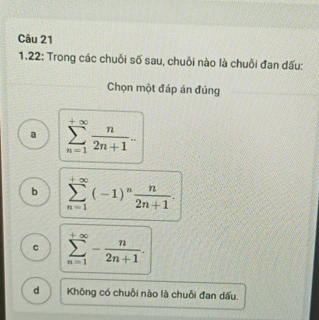 1.22: Trong các chuỗi số sau, chuỗi nào là chuỗi đan dấu:
Chọn một đáp án đúng
a sumlimits _(n=1)^(+∈fty) n/2n+1 .
b sumlimits _(n=1)^(+∈fty)(-1)^n n/2n+1 .
C sumlimits _(n=1)^(+∈fty)- n/2n+1 .
d Không có chuỗi nào là chuỗi đan dấu.