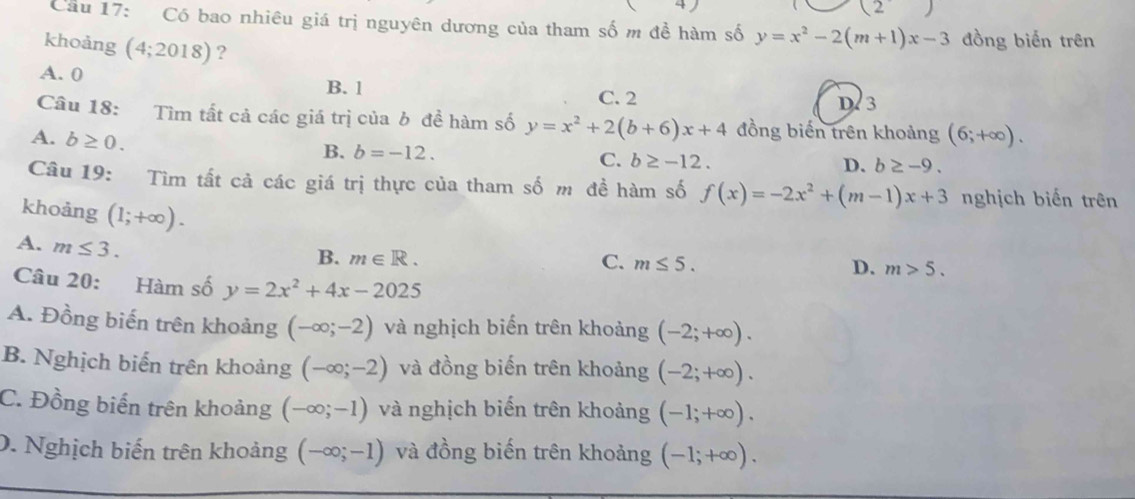 (2) 
Cầu 17: Có bao nhiêu giá trị nguyên dương của tham số m đề hàm số y=x^2-2(m+1)x-3 đồng biển trên
khoảng (4;2018)?
A. 0 B. 1
C. 2 D 3
Câu 18: Tìm tất cả các giá trị của b đề hàm số y=x^2+2(b+6)x+4 đồng biến trên khoảng
A. b≥ 0. (6;+∈fty ).
B. b=-12.
C. b≥ -12. D. b≥ -9. 
Câu 19: Tìm tất cả các giá trị thực của tham số m đề hàm số f(x)=-2x^2+(m-1)x+3 nghịch biến trên
khoảng (1;+∈fty ). C. m≤ 5.
A. m≤ 3.
B. m∈ R.
D. m>5. 
Câu 20: Hàm số y=2x^2+4x-2025
A. Đồng biến trên khoảng (-∈fty ;-2) và nghịch biến trên khoảng (-2;+∈fty ).
B. Nghịch biến trên khoảng (-∈fty ;-2) và đồng biến trên khoảng (-2;+∈fty ).
C. Đồng biến trên khoảng (-∈fty ;-1) và nghịch biến trên khoảng (-1;+∈fty ).
0. Nghịch biến trên khoảng (-∈fty ;-1) và đồng biến trên khoảng (-1;+∈fty ).