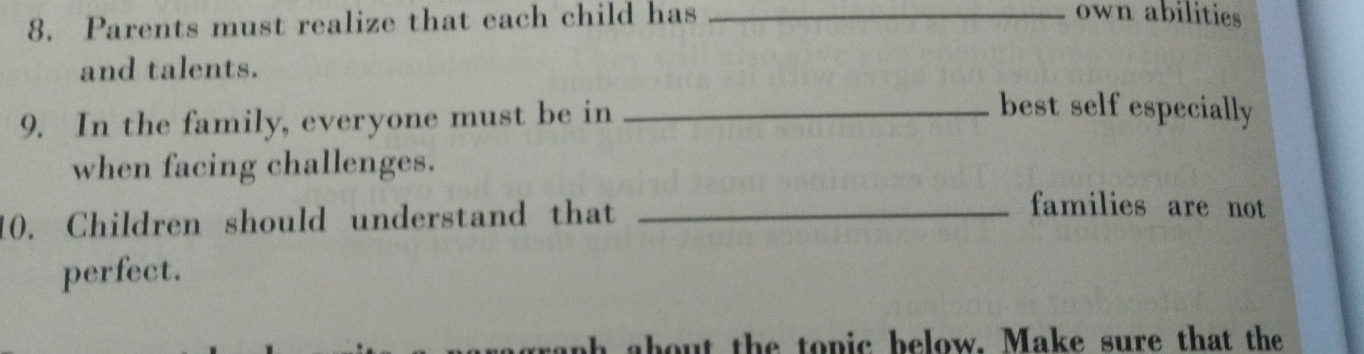 Parents must realize that each child has_ 
own abilities 
and talents. 
9. In the family, everyone must be in_ 
best self especially 
when facing challenges. 
10. Children should understand that_ 
families are not 
perfect. 
bout the topic below. Make sure that the