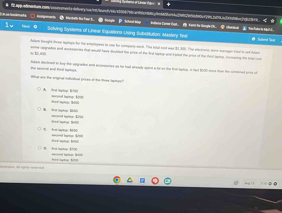 Solving Systems of Linear Equa! X
f2.app.edmentum.com/assessments-delivery/ua/mt/launch/66/45508798/aHR0cHM6Ly9mMi5hcHAuZWRtZW50dW0uY29tL2xlYXJuZXItdWkvc2Vjb25kYX
2.in.us bookmarks Assignments Macbeth No Fear S. Google School Map Indiana Career Exp!... Kami for Google Ch..
Uberduck YouTube to Mp3 C.
Next Solving Systems of Linear Equations Using Substitution: Mastery Test
Submit Test
Adam bought three laptops for his employees to use for company work. The total cost was $1,300. The electronic store manager tried to sell Adam
some upgrades and accessories that would have doubled the price of the first laptop and tripled the price of the third laptop, increasing the total cost
to $2,400.
Adam declined to buy the upgrades and accessories as he had already spent a lot on the first laptop, in fact $100 more than the combined price of
the second and third laptops.
What are the original individual prices of the three laptops?
A. first laptop: $700
second laptop: $200
third laptop: $400
B. first laptop: $650
second laptop: $250
third laptop: $400
C. first laptop: $650
second laptop: $200
third laptop: $450
D. first laptop: $700
second laptop: $400
third laptop: $200
dmentum. All rights reserved.
Aug 13 7:15