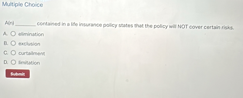 A(n) _ contained in a life insurance policy states that the policy will NOT cover certain risks.
A. elimination
B. exclusion
C. curtailment
D. limitation
Submit