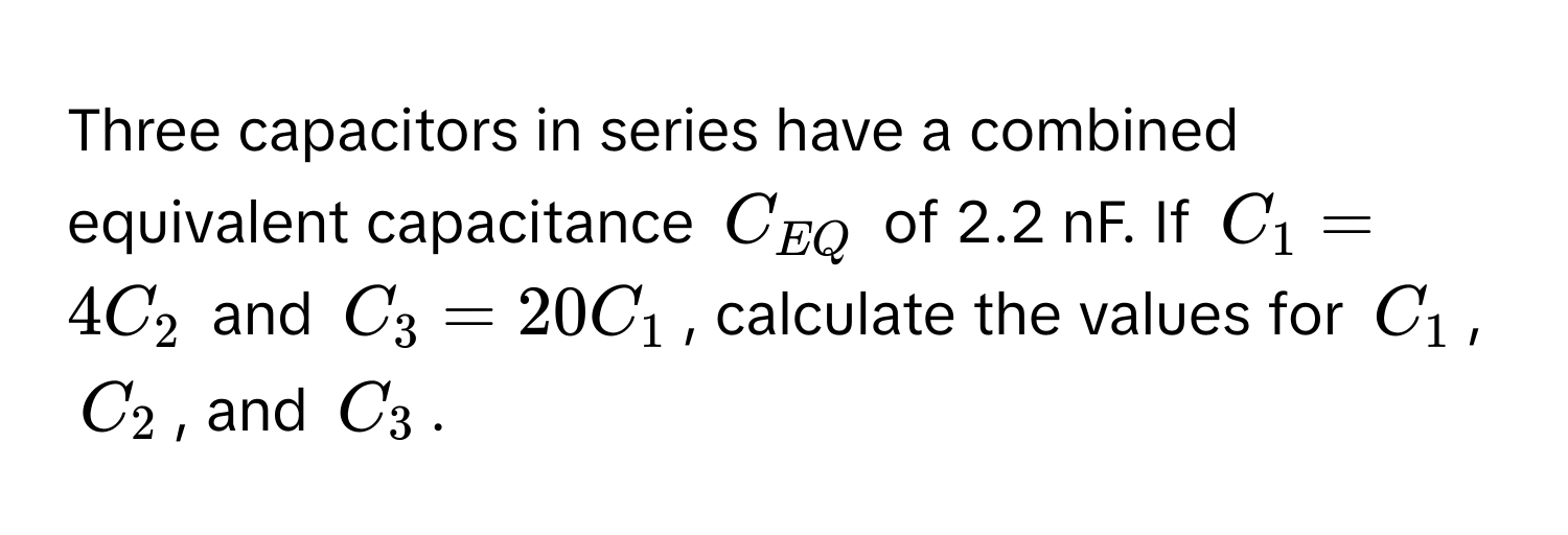 Three capacitors in series have a combined equivalent capacitance $C_EQ$ of 2.2 nF. If $C_1 = 4C_2$ and $C_3 = 20C_1$, calculate the values for $C_1$, $C_2$, and $C_3$.