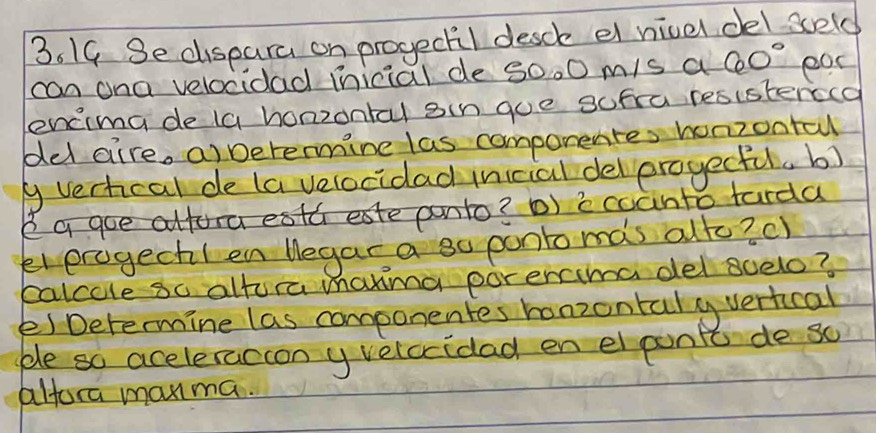 Se dispara on progeckil desck el nivel del seld 
can ona velocidad mnicial de s0.0 m/s a 60° ear 
encima de (a honzontal sin goe sufra resisterecd 
del aire, a) Detenmine las componentes honzonta 
g vertcal de (a velocidad inicial delerogecful. b) 
I a goe alfora esth eate panto? D) i coanto tarda 
eterogechIen Wegar a so ponto mas alto? c) 
palcole so altora manina porencima del scelo? 
e) Determine las componentes honzontaly vertical 
ble so aceleraccon y velccidad en el ponit de so 
altora manma.