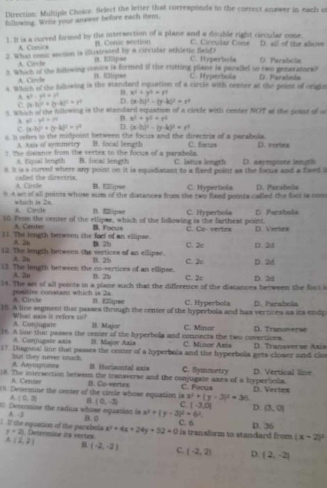 Direction: Multiple Choice. Select the letter that corresponds to the correct answer in each of
following. Write your answer before each item.
1. It is a curved formed by the intersection of a plane and a double right circular cone. D. all of the above
A. Conics B. Conic section C. Círcular Cone
2. What conic section is illustrated by a circular athletic field? C. Hyperbola D. Parabola
A. Carcle B. Ellipse
3. Which of the following conics is formed if the cuitting plane is parailel to two generators?
A. Circle B. Ellipse C. Hyperbola D. Parabola
s. Which of the following is the standard equation of a circle with center at the point of origin
B. x^2+y^2=t^2
A x^2· y^a=y^0 D. (x-h)^2-(y-k)^2=r^2
C. (x-h)^2+(y-k)^2=r^2
s Which of the following is the standard equation of a circle with center NOT at the point of o
A x^2-y^2=z^2 B. x^2+y^2=r^2
C (x-h)^2+(y-k)^2=r^2 D. (x-h)^2-(y-k)^2=r^2
6. It refers to the midpoint between the focus and the directrix of a parabola.
A. Axis of symmetry B. focal length C. focus D. vertex
7. The distance from the vertex to the focus of a parabola.
A. Equal length B. focal length C. latus length D. asympiote length
8. It is a curved where any point on it is equidistant to a fixed point as the focus and a fixed l
called the directrix.
A. Circle B. Ellipse C. Hyperbola D. Parabola
9. A set of all points whose sum of the distances from the two fixed points called the foci is com
which is 2s.
A. Circle B. Ellipse C. Hyperbola D Parabola
10. From the center of the ellipse, which of the following is the farthest point.
A. Center B. Focus C. Co- vertex D. Vertex
11. The length between the focl of an ellipse.
A. 2n B. 2b C. 2c D. 24
12. The length between the vertices of an ellipse. D. 2d
A. 2a B. 2b C. 2c
13. The length between the co-vertices of an ellipse.
A. 2n B. 2b C. 2c D. 2d
14. The set of all points in a plane such that the difference of the distances between the foci i
positive constant which is 2a.
A. Circle B. Ellipse C. Hyperbola D. Parabola
15. A line segment that passes through the center of the hyperbola and has vertices as its endp
What axis it refers to?
A. Conjugate B. Major C. Minor D. Tranoverse
16. A line that passes the center of the hyperbola and connects the two covertices.
A. Conjugate axis B. Major Axis C. Minor Axis
17. Diagonal line that passes the center of a hyperbola and the hyperbola gets closer and clo D. Transverse Axis
but they never touch.
A. Asymptotes B. Horizontal axis C. Symmetry D. Vertical line
18. The intersection between the transverse and the conjugate axes of a hyperbola.
A. Center B. Co-vertex C. Focus
19. Determine the center of the circle whose equation is x^2+(y-3)^2=36. D. Vertex
A. (0,3) B. (0,-3) C. (-3,0) D.
20. Determine the radius whose equation is x^2+(y-3)^2=6^2. (3,0)
A. -3 B. 0 C. 6 D. 36
1. If the equation of the parabols x^2+4x+24y+52=0 is transform to standard from (x+2)^2
y+2 , Determine its vertex.
A (2,2) B. (-2,-2) C. (-2,2) D. (2,-2)