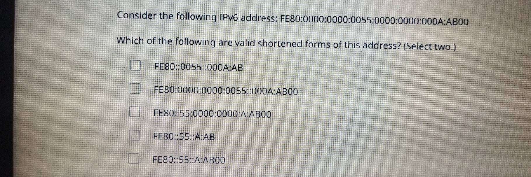 Consider the following IPv6 address: FE80:0000:0000:0055:0000:0000:000A:AB00
Which of the following are valid shortened forms of this address? (Select two.)
FE80::0055::000A:AB
FE80:0000:0000:0055::000 a :ABOO
FE80::55:0000:0000:A:AB0
FE80∴ 55∴ A:AB
FE80::55::A:ABOO