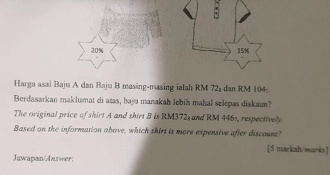 20%
Harga asal Baju A dan Baju B masing-masing ialah RM 72 : dan RM 104. 
Berdasarkan maklumat di atas, baju manakah lebih mahal selepas diskaun? 
The original price of shirt A and shirt B is RM372; and RM 4461, respectively. 
Based on the information above, which shirt is more expensive after discount? 
[5 markah/marks] 
Jawapan/Answer: