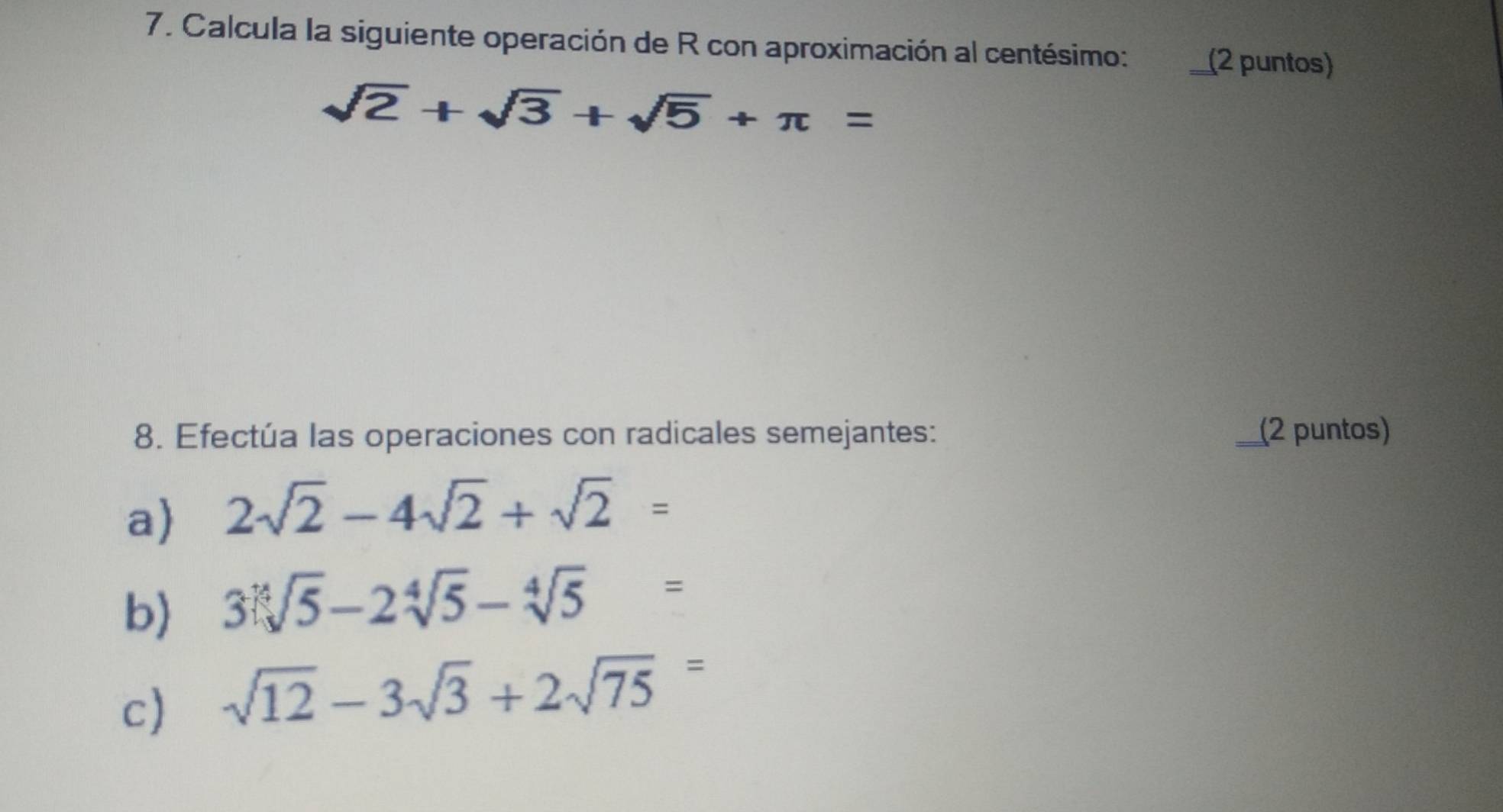 Calcula la siguiente operación de R con aproximación al centésimo: _(2 puntos)
sqrt(2)+sqrt(3)+sqrt(5)+π =
8. Efectúa las operaciones con radicales semejantes: _(2 puntos) 
a 2sqrt(2)-4sqrt(2)+sqrt(2)=
b) 3sqrt[4](5)-2sqrt[4](5)-sqrt[4](5)=
c) sqrt(12)-3sqrt(3)+2sqrt(75)=