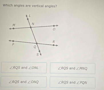 Which angles are vertical angles?
∠ RQS and ∠ ONL ∠ RQS and ∠ MNQ
∠ RQS and ∠ ONQ ∠ RQS and ∠ PQN