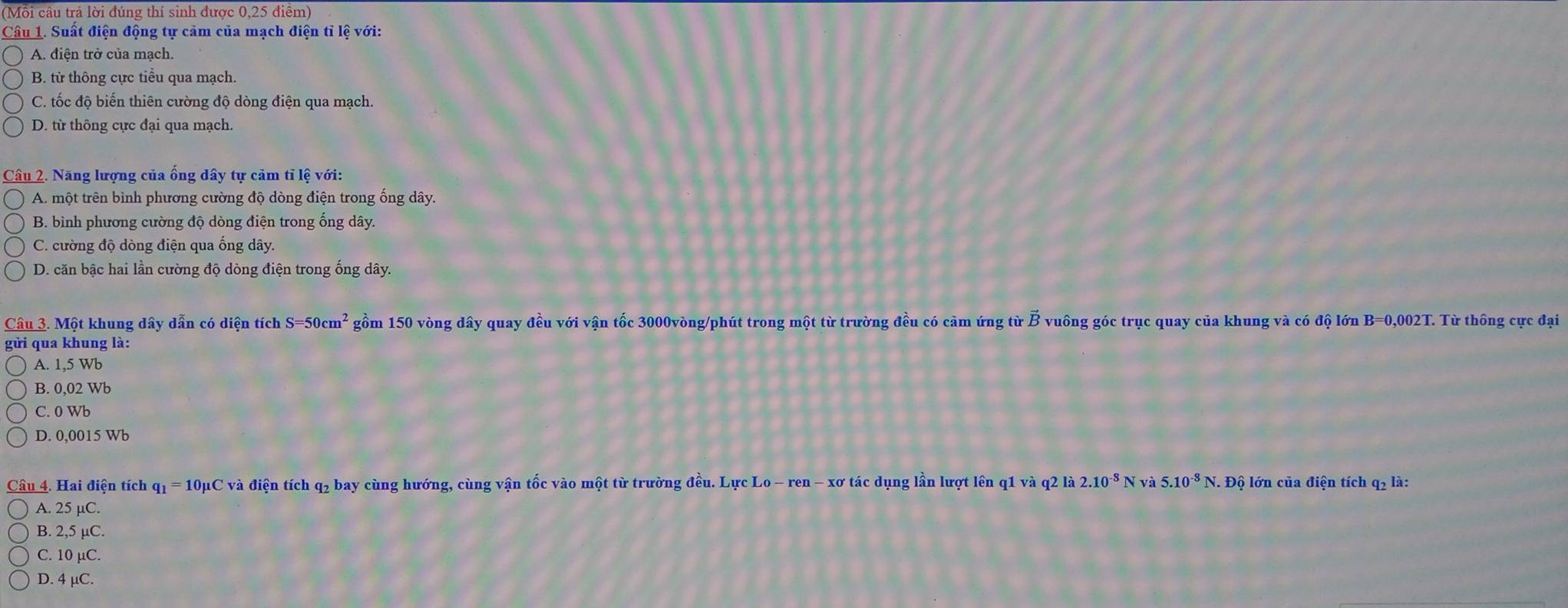 (Mỗi câu trả lời đúng thí sinh được 0,25 điểm)
Câu 1. Suất điện động tự cảm của mạch điện tỉ lệ với:
A. điện trở của mạch.
B. từ thông cực tiểu qua mạch.
C. tốc độ biến thiên cường độ dòng điện qua mạch.
D. từ thông cực đại qua mạch.
Câu 2. Năng lượng của ống dây tự cảm tỉ lệ với:
A. một trên bình phương cường độ dòng điện trong ống dây.
B. bình phương cường độ dòng điện trong ống dây.
C. cường độ dòng điện qua ống dây.
D. căn bậc hai lần cường độ dòng điện trong ống dây.
Câu 3. Một khung dây dẫn có diện tích S=50cm^2 gồm 150 vòng dây quay đều với vận tốc 3000vòng /phút trong một từ trường đều có cảm ứng từ vector B vuông góc trục quay của khung và có độ lớn B=0,002T. Từ thông cực đại
gửi qua khung là:
A. 1,5 Wb
B. 0,02 Wb
C. 0 Wb
D. 0,0015 Wb
Câu 4. Hai điện tích q1 = 10μC và điện tích q2 bay cùng hướng, cùng vận tốc vào một từ trường đều. Lực Lo - ren - xơ tác dụng lần lượt lên q1 và q2 là 2.10^(-8)N và 5.10^(-8)N. . Độ lớn của điện tích q2 là:
A. 25 µC.
B. 2,5 µC.
C. 10 µC.
D. 4 μC.