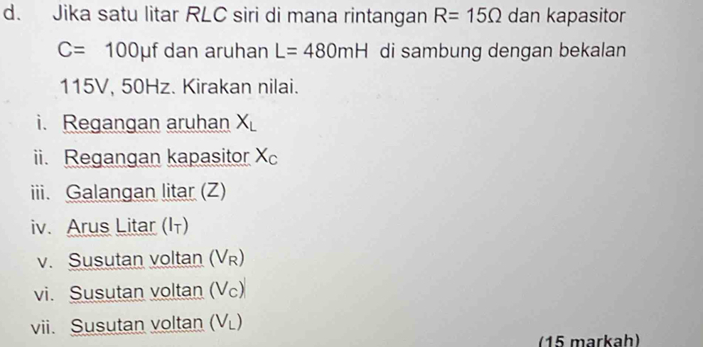 Jika satu litar RLC siri di mana rintangan R=15Omega dan kapasitor
C=100 μf dan aruhan L=480mH di sambung dengan bekalan
115V, 50Hz. Kirakan nilai. 
i. Regangan aruhan X_L
ii. Regangan kapasitor X_C
iii. Galangan litar (Z) 
iv. Arus Litar (I) 
v. Susutan voltan (V_F
vi. Susutan voltan (V_c)
vii. Susutan voltan (V_L)
(15 markah)