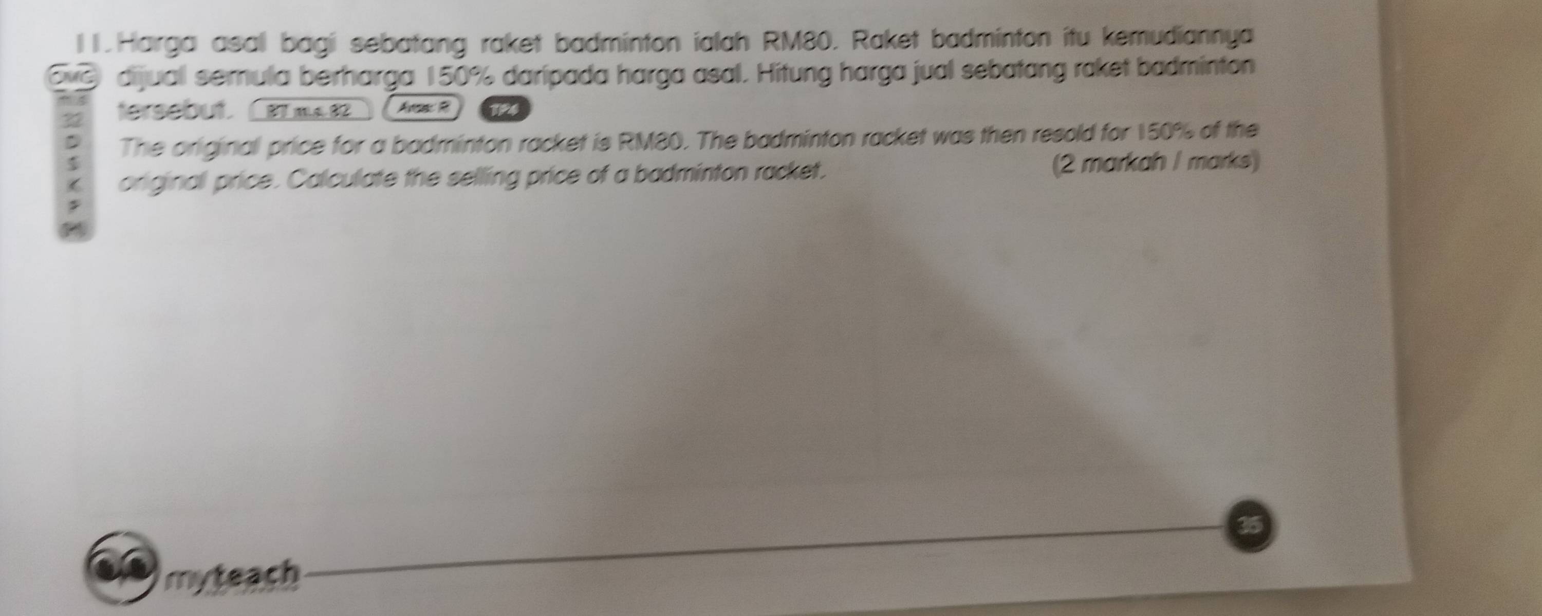 l1 .Harga asal bagi sebatang raket badminton ialah RM80. Raket badminton itu kemudiannya 
dijual semula berharga 150% daripada harga asal. Hitung harga jual sebatang raket badminton 
tersebut 37 82 Ava R 
The original price for a badminton racket is RM80. The badminton racket was then resold for 150% of the 
original price. Calculate the selling price of a badminton racket. (2 markah I marks) 
myteach