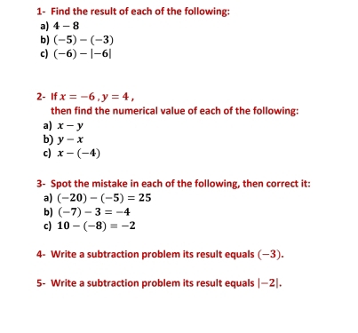 1- Find the result of each of the following: 
a) 4-8
b) (-5)-(-3)
c) (-6)-|-6|
2- If x=-6, y=4, 
then find the numerical value of each of the following: 
a) x-y
b) y-x
c) x-(-4)
3- Spot the mistake in each of the following, then correct it: 
a) (-20)-(-5)=25
b) (-7)-3=-4
c) 10-(-8)=-2
4- Write a subtraction problem its result equals (−3). 
5- Write a subtraction problem its result equals | |-2|.