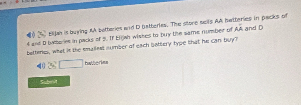 Elijah is buying AA batteries and D batteries. The store sells AA batteries in packs of
4 and D batteries in packs of 9. If Elijah wishes to buy the same number of Aoverline A and D
batteries, what is the smallest number of each battery type that he can buy?
D □ batteries
Submit