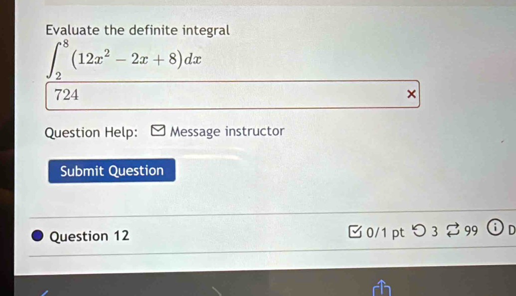 Evaluate the definite integral
∈t _2^(8(12x^2)-2x+8)dx
724 × 
Question Help: Message instructor 
Submit Question 
Question 12 □ 0/1 pt つ 3 2 99