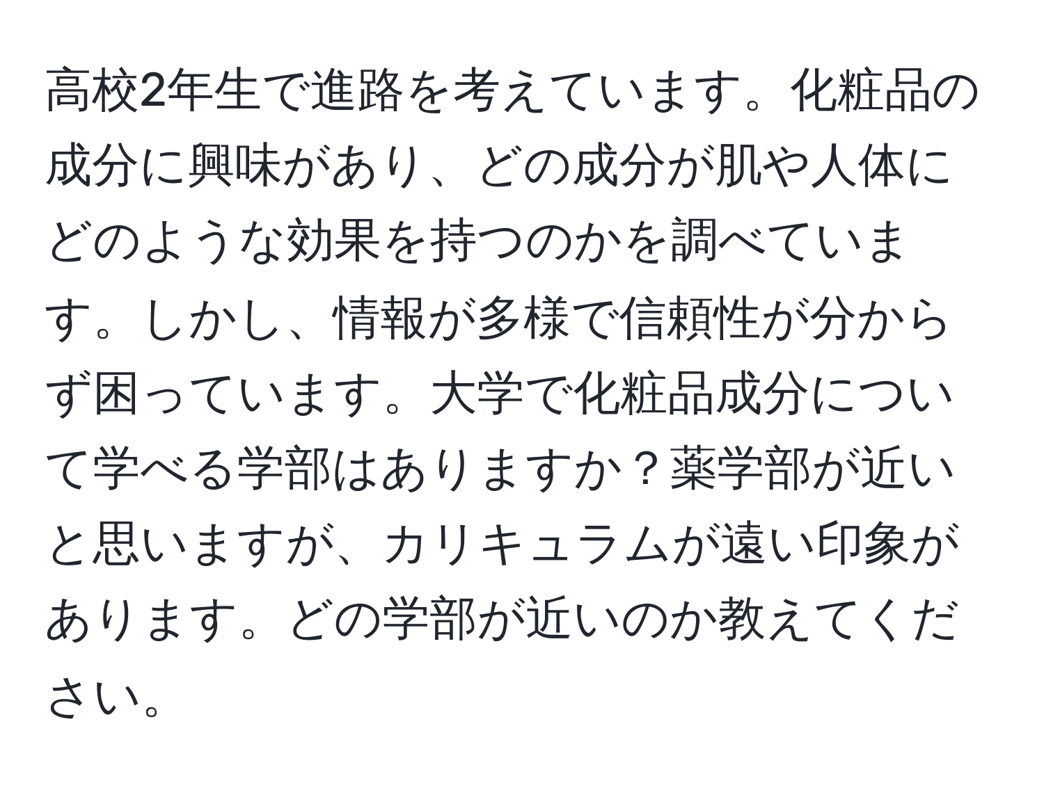 高校2年生で進路を考えています。化粧品の成分に興味があり、どの成分が肌や人体にどのような効果を持つのかを調べています。しかし、情報が多様で信頼性が分からず困っています。大学で化粧品成分について学べる学部はありますか？薬学部が近いと思いますが、カリキュラムが遠い印象があります。どの学部が近いのか教えてください。