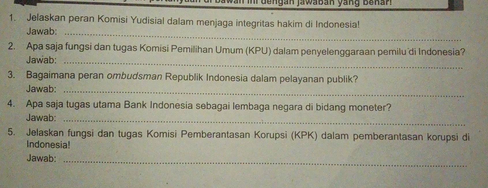 an ini dengan jawaban yang benar. 
1. Jelaskan peran Komisi Yudisial dalam menjaga integritas hakim di Indonesia! 
Jawab:_ 
2. Apa saja fungsi dan tugas Komisi Pemilihan Umum (KPU) dalam penyelenggaraan pemilu di Indonesia? 
Jawab:_ 
3. Bagaimana peran ombudsman Republik Indonesia dalam pelayanan publik? 
Jawab:_ 
4. Apa saja tugas utama Bank Indonesia sebagai lembaga negara di bidang moneter? 
Jawab:_ 
5. Jelaskan fungsi dan tugas Komisi Pemberantasan Korupsi (KPK) dalam pemberantasan korupsi di 
Indonesia! 
Jawab:_