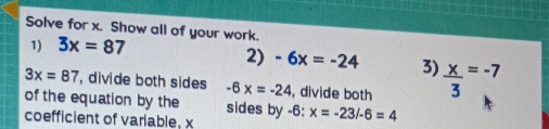 Solve for x. Show all of your work. 
1) 3x=87
2) -6x=-24 3)  x/3 =-7
3x=87 , divide both sides -6x=-24 , divide both 
of the equation by the sides by 
coefficient of variable, x -6:x=-23/-6=4