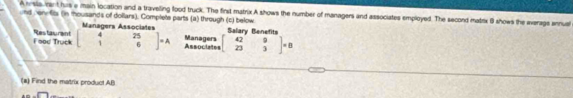 Arsia rant has e main location and a traveling food truck. The first matrix A shows the number of managers and associates employed. The second matrix B shows the averags annua
and ben fits (in thousands of dollars). Complete parts (a) through (c) below
Managers Associates Salary Benefit
Restaurant
Food Truck beginbmatrix 4&25 1&6endbmatrix =A Managers Associates beginbmatrix 42&9 23&3endbmatrix =B
(a) Find the matrix product AB