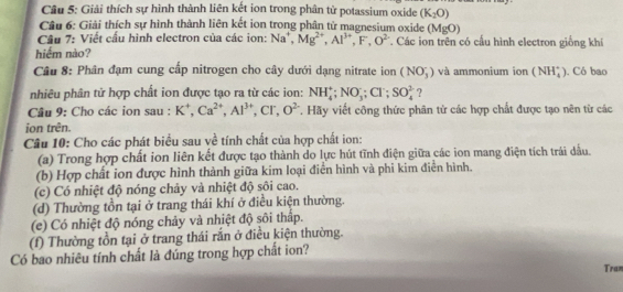 Giải thích sự hình thành liên kết ion trong phân từ potassium oxide (K_2O)
Câu 6: Giải thích sự hình thành liên kết ion trong phân tử magnesium oxide (Mỹ 0
Câu 7: Viết cấu hình electron của các ion: Na^+,Mg^(2+),Al^(3+),F,O^(2-). Các ion trên có cấu hình electron giống khí
hiểm nào?
Câu 8: Phân đạm cung cấp nitrogen cho cây dưới dạng nitrate ion (NO_3^(-) và ammonium ion (NH_4^+). Có bao
nhiêu phân tử hợp chất ion được tạo ra từ các ion: NH_4^+;NO_3);Cl^-;SO_4^((2-) ?
Câu 9: Cho các ion sau : K^+),Ca^(2+),Al^(3+),Cr,O^(2-) T. Hãy viết công thức phân từ các hợp chất được tạo nên từ các
ion trên.
Câu 10: Cho các phát biểu sau về tính chất của hợp chất ion:
(a) Trong hợp chất ion liên kết được tạo thành do lực hút tĩnh điện giữa các ion mang điện tích trái dấu.
(b) Hợp chất ion được hình thành giữa kim loại điển hình và phi kim điển hình.
(c) Có nhiệt độ nóng chảy và nhiệt độ sôi cao.
(d) Thường tồn tại ở trang thái khí ở điều kiện thường.
(e) Có nhiệt độ nóng chảy và nhiệt độ sôi thấp.
(f) Thường tồn tại ở trang thái rắn ở điều kiện thường.
Có bao nhiêu tính chất là đúng trong hợp chất ion?
Tran