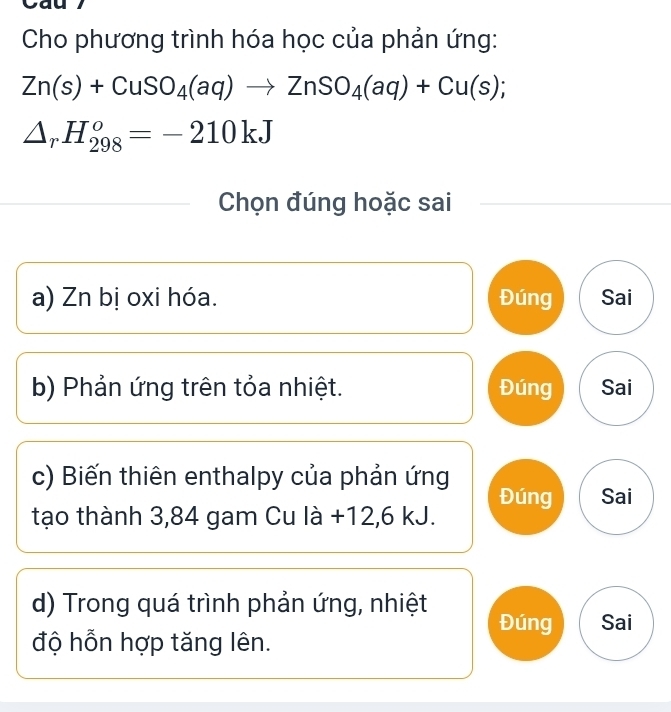 Cho phương trình hóa học của phản ứng:
Zn(s)+CuSO_4(aq)to ZnSO_4(aq)+Cu(s);
△ _rH_(298)^o=-210kJ
Chọn đúng hoặc sai
a) Zn bị oxi hóa. Đúng Sai
b) Phản ứng trên tỏa nhiệt. Đúng Sai
c) Biến thiên enthalpy của phản ứng
tạo thành 3,84 gam Cu là +12,6 kJ. Đúng Sai
d) Trong quá trình phản ứng, nhiệt Đúng Sai
độ hỗn hợp tăng lên.