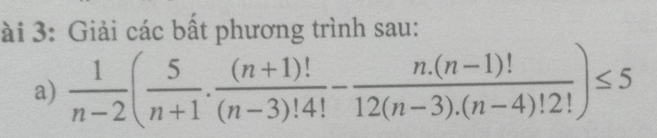 ài 3: Giải các bất phương trình sau: 
a)  1/n-2 ( 5/n+1 ·  ((n+1)!)/(n-3)!4! - (n.(n-1)!)/12(n-3).(n-4)!2! )≤ 5