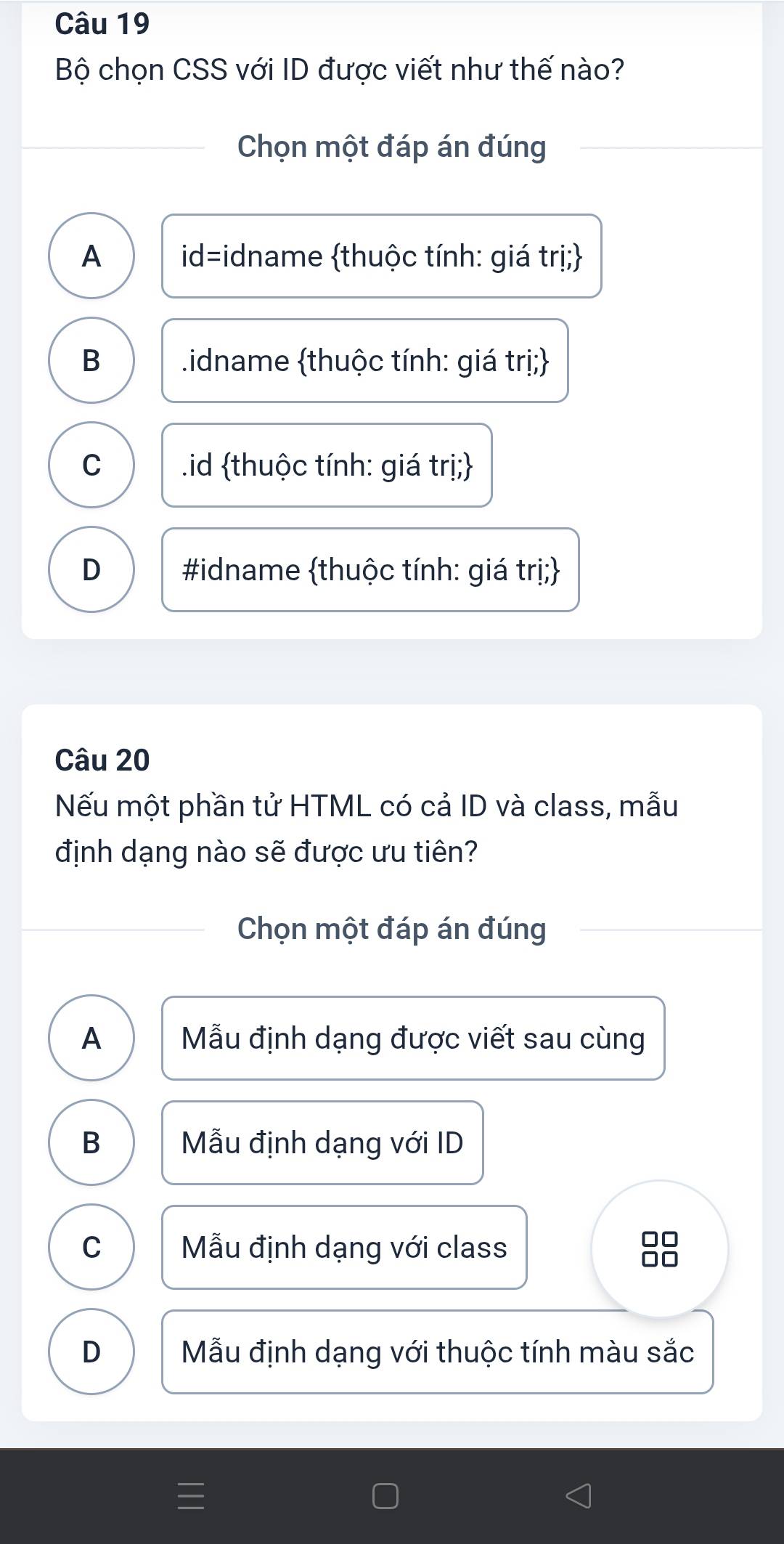 Bộ chọn CSS với ID được viết như thế nào?
Chọn một đáp án đúng
A id=idname thuộc tính: giá trị;
B .idname thuộc tính: giá trị;
C .id thuộc tính: giá trị;
D #idname thuộc tính: giá trị;
Câu 20
Nếu một phần tử HTML có cả ID và class, mẫu
định dạng nào sẽ được ưu tiên?
Chọn một đáp án đúng
A Mẫu định dạng được viết sau cùng
B Mẫu định dạng với ID
C Mẫu định dạng với class
□□
1
D Mẫu định dạng với thuộc tính màu sắc