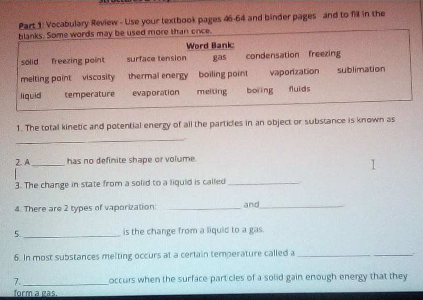 Vocabulary Review - Use your textbook pages 46-64 and binder pages and to fill in the 
1. The total kinetic and potential energy of all the particles in an object or substance is known as 
_ 
2. A_ has no definite shape or volume. 
3. The change in state from a solid to a liquid is called_ 
4. There are 2 types of vaporization: _and_ 
5._ is the change from a liquid to a gas. 
6. In most substances melting occurs at a certain temperature called a_ 
_ 
7._ occurs when the surface particles of a solid gain enough energy that they 
form a gas.