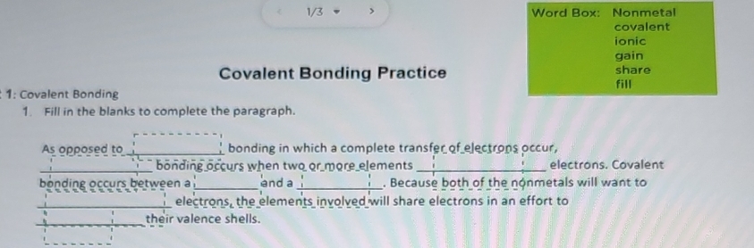 1/3 > Word Box: Nonmetal 
covalent 
ionic 
gain 
Covalent Bonding Practice share 
fill 
1: Covalent Bonding 
1. Fill in the blanks to complete the paragraph. 
As opposed to _bonding in which a complete transfer of electrons occur, 
_bonding occurs when two or more elements _electrons. Covalent 
bonding occurs between a _anda _. Because both of the nonmetals will want to 
_electrons, the elements involved will share electrons in an effort to 
_ 
their valence shells.