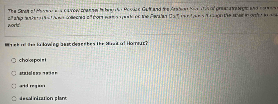 The Strait of Hormuz is a narrow channel linking the Persian Gulf and the Arabian Sea. It is of great strategic and econom
oil ship tankers (that have collected oil from various ports on the Persian Gulf) must pass through the strait in order to dist
world.
Which of the following best describes the Strait of Hormuz?
chokepoint
stateless nation
arid region
desalinization plant