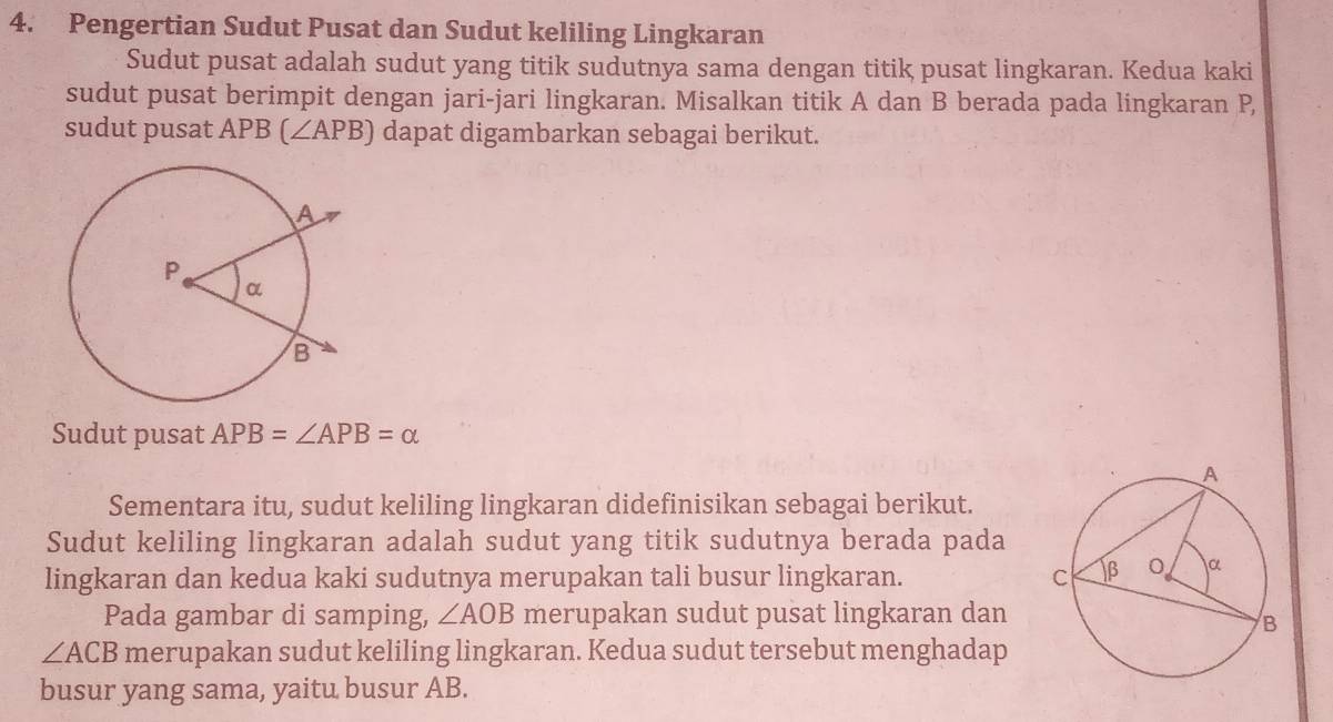 Pengertian Sudut Pusat dan Sudut keliling Lingkaran 
Sudut pusat adalah sudut yang titik sudutnya sama dengan titik pusat lingkaran. Kedua kaki 
sudut pusat berimpit dengan jari-jari lingkaran. Misalkan titik A dan B berada pada lingkaran P, 
sudut pusat APB (∠ APB) dapat digambarkan sebagai berikut. 
Sudut pusat APB=∠ APB=alpha
Sementara itu, sudut keliling lingkaran didefinisikan sebagai berikut. 
Sudut keliling lingkaran adalah sudut yang titik sudutnya berada pada 
lingkaran dan kedua kaki sudutnya merupakan tali busur lingkaran. 
Pada gambar di samping, ∠ AOB merupakan sudut pusat lingkaran dan
∠ ACB merupakan sudut keliling lingkaran. Kedua sudut tersebut menghadap 
busur yang sama, yaitu busur AB.