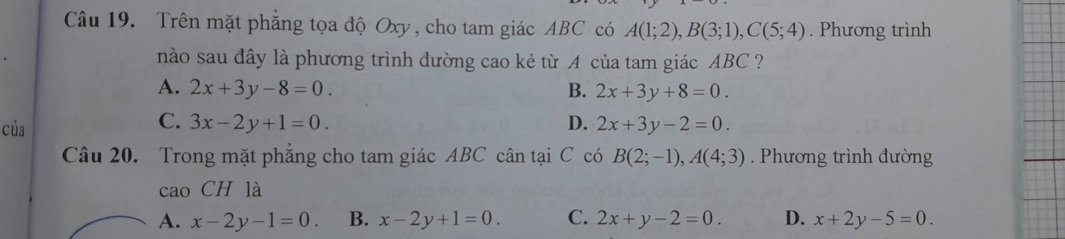 Trên mặt phẳng tọa độ Oxy, cho tam giác ABC có A(1;2), B(3;1), C(5;4). Phương trình
nào sau đây là phương trình đường cao kẻ từ A của tam giác ABC ?
A. 2x+3y-8=0. B. 2x+3y+8=0.
C.
của 3x-2y+1=0. D. 2x+3y-2=0. 
Câu 20. Trong mặt phẳng cho tam giác ABC cân tại C có B(2;-1), A(4;3). Phương trình đường
cao CH là
A. x-2y-1=0. B. x-2y+1=0. C. 2x+y-2=0. D. x+2y-5=0.