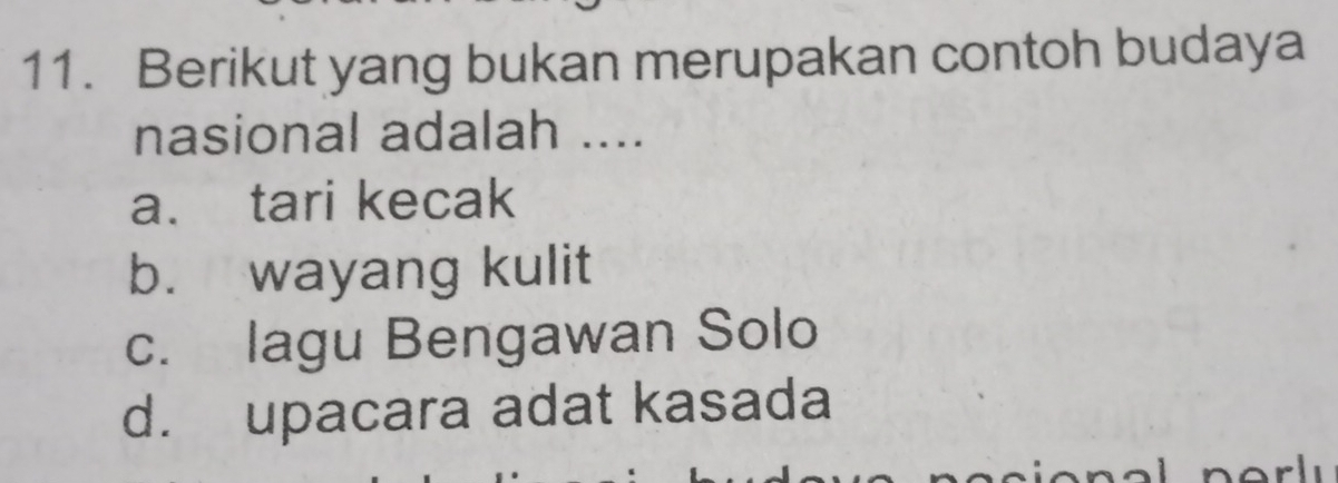 Berikut yang bukan merupakan contoh budaya
nasional adalah ....
a. tari kecak
b. wayang kulit
c. lagu Bengawan Solo
d. upacara adat kasada