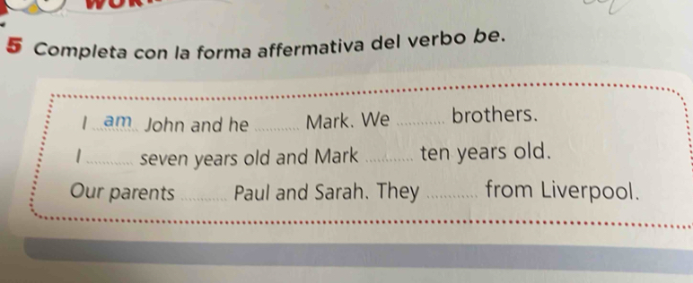 Completa con la forma affermativa del verbo be. 
I am John and he _Mark. We _brothers. 
_seven years old and Mark _ten years old. 
Our parents _Paul and Sarah. They _from Liverpool.