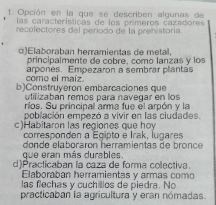 Opción en la que se describen algunas de
las características de los primeros cazadores
recolectores del periodo de la prehistoria.
α)Elaboraban herramientas de metal,
principalmente de cobre, como lanzas y los
arpones. Empezaron a sembrar plantas
como el maíz.
b)Construyeron embarcaciones que
utilizaban remos para navegar en los
ríos. Su principal arma fue el arpón y la
población empezó a vivir en las ciudades.
c)Habitaron las regiones que hoy
corresponden a Egipto e Irak, lugares
donde elaboraron herramientas de bronce
que eran más durables.
d)Practicaban la caza de forma colectiva.
Elaboraban herramientas y armas como
las flechas y cuchillos de piedra. No
practicaban la agricultura y eran nómadas.