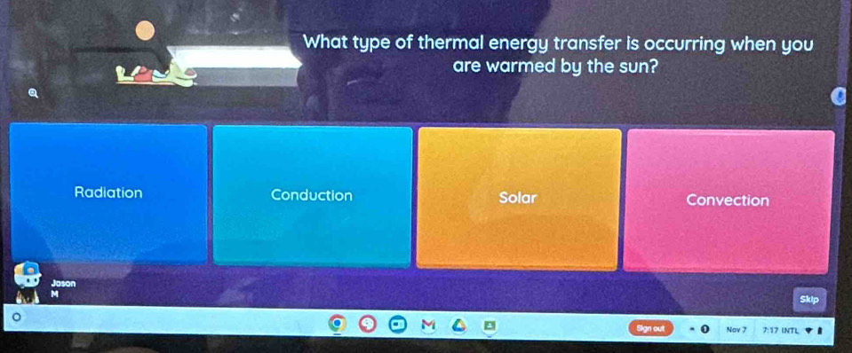 What type of thermal energy transfer is occurring when you
are warmed by the sun?
Radiation Conduction Solar Convection
Jason
M
Sign out 0 Nov 7 7:17 INTL