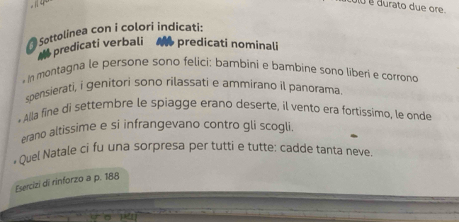 0 é durato due ore. 
Sottolinea con i colorí indicati: 
a predicati verbali predicati nominali 
* In montagna le persone sono felici: bambini e bambine sono liberi e corrono 
spensierati, i genitori sono rilassati e ammirano il panorama. 
* Alla fine di settembre le spiagge erano deserte, il vento era fortissimo, le onde 
erano altissime e si infrangevano contro gli scogli. 
* Quel Natale ci fu una sorpresa per tutti e tutte: cadde tanta neve. 
Esercizi di rinforzo a p. 188