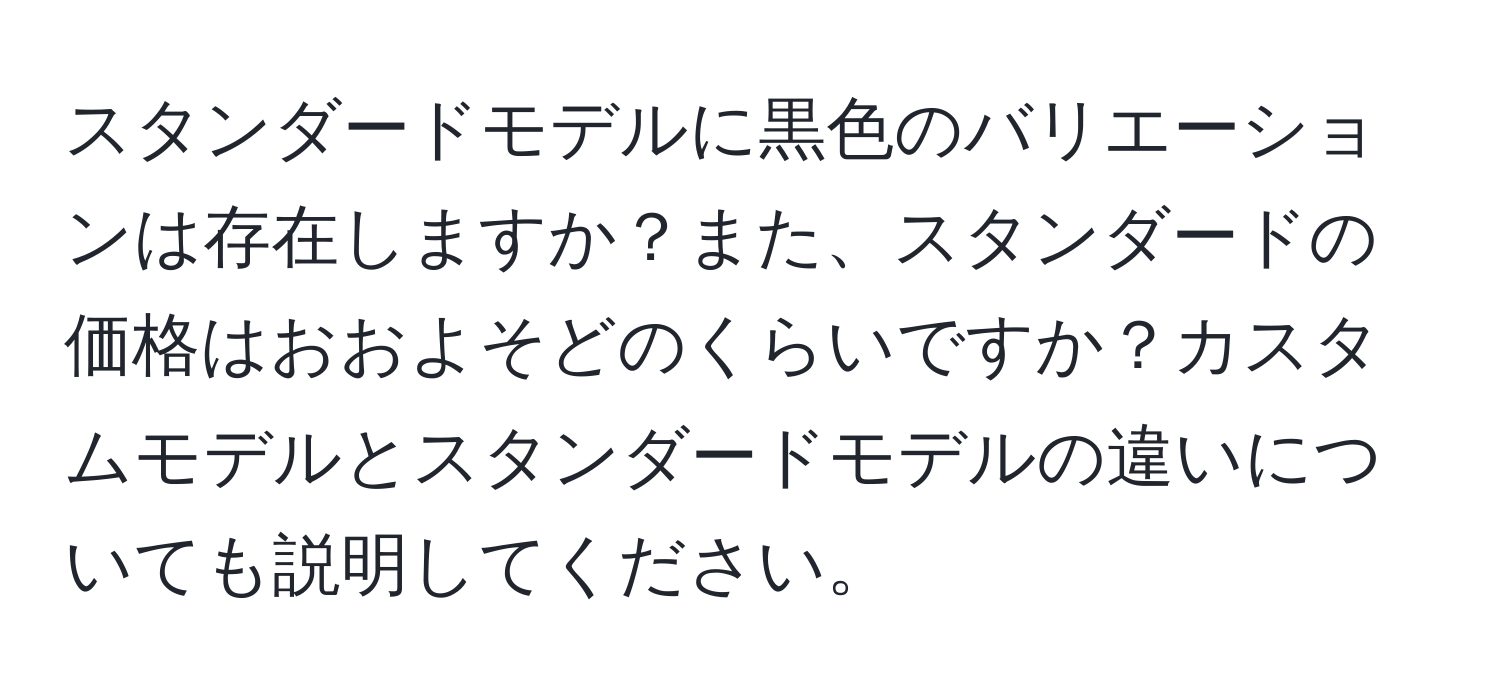 スタンダードモデルに黒色のバリエーションは存在しますか？また、スタンダードの価格はおおよそどのくらいですか？カスタムモデルとスタンダードモデルの違いについても説明してください。