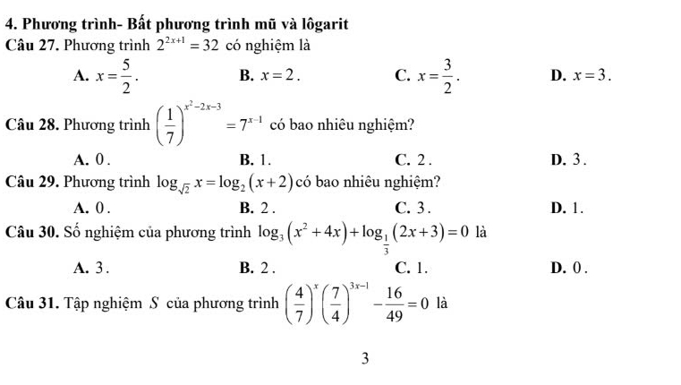 Phương trình- Bất phương trình mũ và lôgarit
Câu 27. Phương trình 2^(2x+1)=32 có nghiệm là
B. x=2. C.
A. x= 5/2 . x= 3/2 . D. x=3. 
Câu 28. Phương trình ( 1/7 )^x^2-2x-3=7^(x-1) có bao nhiêu nghiệm?
A. 0. B. 1. C. 2. D. 3.
Câu 29. Phương trình log _sqrt(2)x=log _2(x+2) có bao nhiêu nghiệm?
A. 0. B. 2. C. 3. D. 1.
Câu 30. Số nghiệm của phương trình log _3(x^2+4x)+log _ 1/3 (2x+3)=0 là
A. 3. B. 2. C. 1. D. 0.
Câu 31. Tập nghiệm S của phương trình ( 4/7 )^x( 7/4 )^3x-1- 16/49 =0 là
3