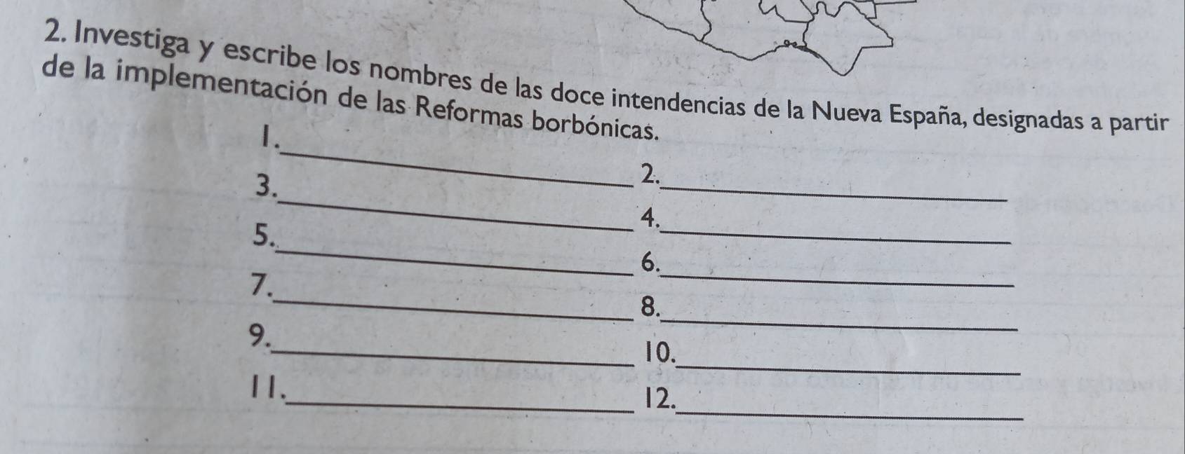 Investiga y escribe los nombres de las doce intendencias de la Nueva España, designadas a partin 
de la implementación de las Reformas borbónicas. 
_ 
1. 
_ 
3. 
_ 
2. 
4. 
_ 
5. 
_ 
_ 
6. 
_ 
7. 
8. 
_ 
9. 
_ 
_10. 
_ 
11._ 12.