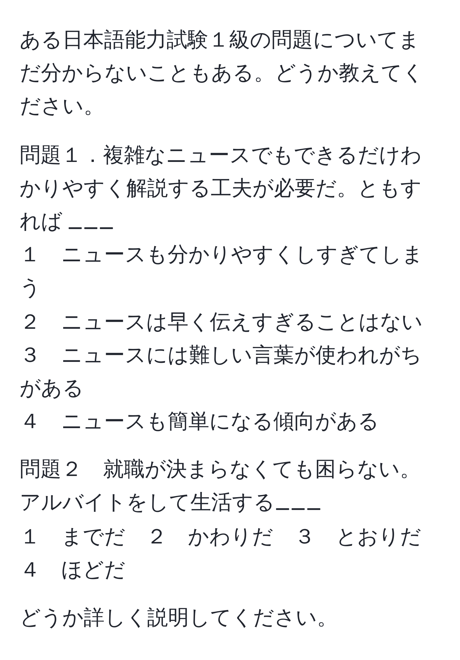 ある日本語能力試験１級の問題についてまだ分からないこともある。どうか教えてください。

問題１．複雑なニュースでもできるだけわかりやすく解説する工夫が必要だ。ともすれば ___  
１　ニュースも分かりやすくしすぎてしまう  
２　ニュースは早く伝えすぎることはない  
３　ニュースには難しい言葉が使われがちがある  
４　ニュースも簡単になる傾向がある  

問題２　就職が決まらなくても困らない。アルバイトをして生活する___  
１　までだ　２　かわりだ　３　とおりだ　４　ほどだ  

どうか詳しく説明してください。