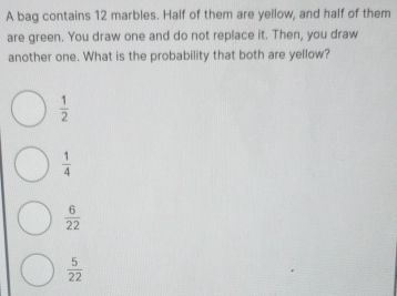 A bag contains 12 marbles. Half of them are yellow, and half of them
are green. You draw one and do not replace it. Then, you draw
another one. What is the probability that both are yellow?
 1/2 
 1/4 
 6/22 
 5/22 