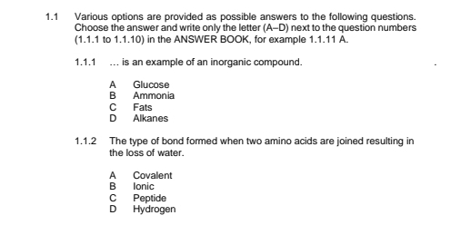 1.1 Various options are provided as possible answers to the following questions.
Choose the answer and write only the letter (A-D) next to the question numbers
(1.1.1 to 1.1.10) in the ANSWER BOOK, for example 1.1.11 A.
1.1.1 … is an example of an inorganic compound.
A Glucose
B Ammonia
C Fats
D Alkanes
1.1.2 The type of bond formed when two amino acids are joined resulting in
the loss of water.
A Covalent
B Ionic
C Peptide
D Hydrogen