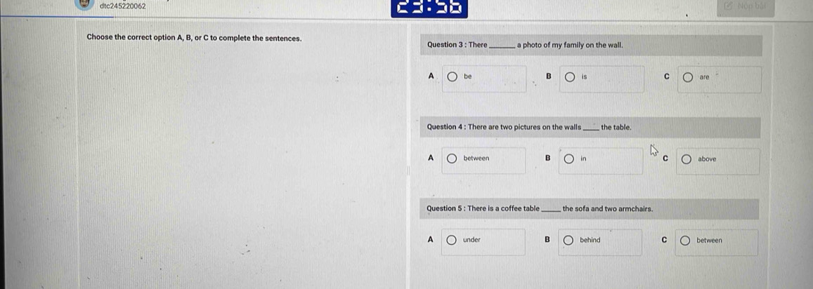 dtc245220062 Nộp bài
Choose the correct option A, B, or C to complete the sentences.
Question 3 : There _ a photo of my family on the wall.
A be is C are
Question 4 : There are two pictures on the walls _the table.
A above
B in
C
Question 5 : There is a coffee table _the sofa and two armchairs.
A under B behind C between