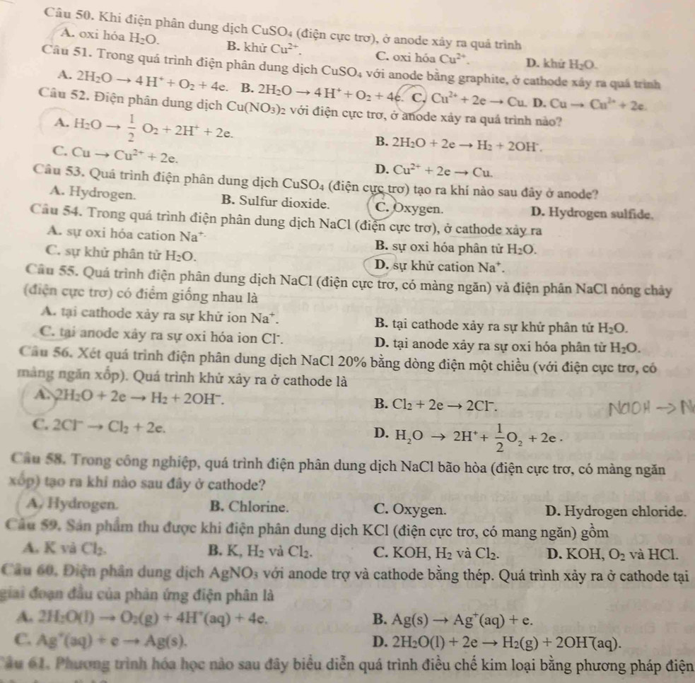 Khi điện phân dung dịch CuSO4 (điện cực trơ), ở anode xây ra quả trình
A. oxi hóa H_2O. B. khử Cu^(2+). C. oxi hóa Cu^(2+). D. khử H_2O.
Câu 51. Trong quá trình điện phân dung dịch CuSO_4 với anode bằng graphite, ở cathode xây ra quá trình
A. 2H_2Oto 4H^++O_2+4e 、 B. 2H_2Oto 4H^++O_2+4e.C_vCu^(2+)+2eto CuD.Cuto Cu^(2+)+2e.
Câu 52. Điện phân dung dịch Cu(NO_3)_2 với điện cực trơ, ở anode xảy ra quá trình nào?
A. H_2Oto  1/2 O_2+2H^++2e.
C. Cuto Cu^(2+)+2e.
B. 2H_2O+2eto H_2+2OH^-.
D. Cu^(2+)+2eto Cu.
Câu 53. Quá trình điện phân dung dịch CuSO_4 (điện cực trơ) tạo ra khí nào sau đây ở anode?
A. Hydrogen. B. Sulfur dioxide. C. Oxygen. D. Hydrogen sulfide.
Câu 54. Trong quá trình điện phân dung dịch NaCl (điện cực trơ), ở cathode xảy ra
A. sự oxi hóa cation Na* B. sự oxi hóa phân tử H_2O.
C. sự khử phân tử H_2O. D. sự khử cation Na +
Cầu 55. Quá trình điện phân dung dịch NaCl (điện cực trơ, có màng ngăn) và điện phân NaCl nóng chảy
(điện cực trơ) có điểm giống nhau là
A. tại cathode xảy ra sự khử ion Na*. B. tại cathode xảy ra sự khử phân tử H_2O.
C. tại anode xây ra sự oxi hóa ion Cl. D. tại anode xảy ra sự oxi hóa phân từ H_2O.
Câu 56. Xét quá trình điện phân dung dịch NaCl 20% bằng dòng điện một chiều (với điện cực trơ, có
máng ngăn xốp). Quá trình khử xảy ra ở cathode là
A. 2H_2O+2eto H_2+2OH^-.
B. Cl_2+2eto 2Cl^-.
C. 2Cl^-to Cl_2+2e.
D. H_2Oto 2H^++ 1/2 O_2+2e·
Cầu 58. Trong công nghiệp, quá trình điện phân dung dịch NaCl bão hòa (điện cực trơ, có màng ngăn
xốp) tạo ra khi nào sau đây ở cathode?
A, Hydrogen. B. Chlorine. C. Oxygen. D. Hydrogen chloride.
Câu 59. Sản phẩm thu được khi điện phân dung dịch KCl (điện cực trơ, có mang ngăn) gồm
A. K và Cl_2. B. K,H_2 và Cl_2. C. KOH, H_2 và Cl_2. D. KOH, O_2 và HCl.
Cầu 60, Điện phân dung dịch AgNO_3 với anode trợ và cathode bằng thép. Quá trình xảy ra ở cathode tại
giai đoạn đầu của phản ứng điện phân là
A. 2H_2O(l)to O_2(g)+4H^+(aq)+4e. B. Ag(s)to Ag^+(aq)+e.
C. Ag^+(aq)+eto Ag(s). D. 2H_2O(l)+2eto H_2(g)+2OH^(aq)).
Câu 61. Phương trình hóa học nào sau đây biểu diễn quá trình điều chế kim loại bằng phương pháp điện