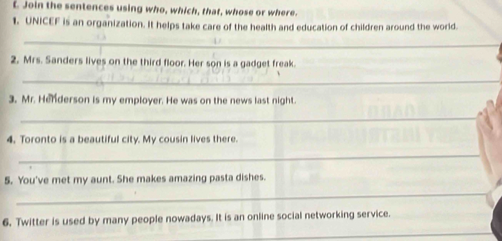 Join the sentences using who, which, that, whose or where. 
1. UNICEF is an organization. It helps take care of the health and education of children around the world. 
_ 
2. Mrs. Sanders lives on the third floor. Her son is a gadget freak. 
_ 
3. Mr. Henderson is my employer. He was on the news last night. 
_ 
4. Toronto is a beautiful city. My cousin lives there. 
_ 
5. You've met my aunt. She makes amazing pasta dishes. 
_ 
6. Twitter is used by many people nowadays. It is an online social networking service. 
_