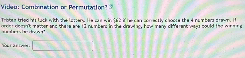 Video: Combination or Permutation? 
Tristan tried his luck with the lottery. He can win $62 if he can correctly choose the 4 numbers drawn. If 
order doesn't matter and there are 12 numbers in the drawing, how many different ways could the winning 
numbers be drawn? 
Your answer: □