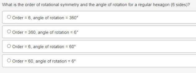 What is the order of rotational symmetry and the angle of rotation for a regular hexagon (6 sides)?
Order =6 , angle of rotation =360°
Order =360 , angle of rotation =6°
Order =6 , angle of rotation =60°
Order =60 , angle of rotation =6°