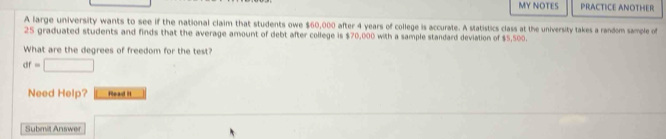 MY NOTES PRACTICE ANOTHER 
A large university wants to see if the national claim that students owe $60,000 after 4 years of college is accurate. A statistics class at the university takes a random sample of
25 graduated students and finds that the average amount of debt after college is $70,000 with a sample standard deviation of $5,500. 
What are the degrees of freedom for the test?
af=□
Need Help? Read I 
Submit Answer